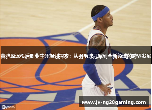 黄雅琼退役后职业生涯规划探索：从羽毛球冠军到全新领域的跨界发展