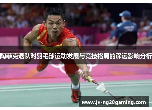 陶菲克退队对羽毛球运动发展与竞技格局的深远影响分析 陶菲克退队对羽毛球运动发展与竞技格局的深远影响分析