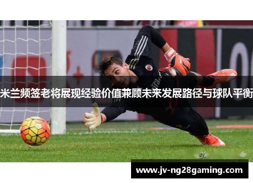 米兰频签老将展现经验价值兼顾未来发展路径与球队平衡 米兰频签老将展现经验价值兼顾未来发展路径与球队平衡