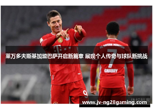 莱万多夫斯基加盟巴萨开启新篇章 展现个人传奇与球队新挑战