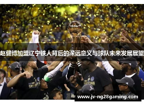 赵健博加盟辽宁铁人背后的深远意义与球队未来发展展望