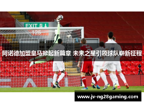 阿诺德加盟皇马掀起新篇章 未来之星引领球队崭新征程