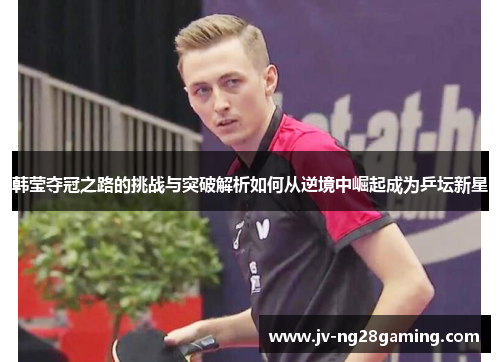 韩莹夺冠之路的挑战与突破解析如何从逆境中崛起成为乒坛新星 韩莹夺冠之路的挑战与突破解析如何从逆境中崛起成为乒坛新星