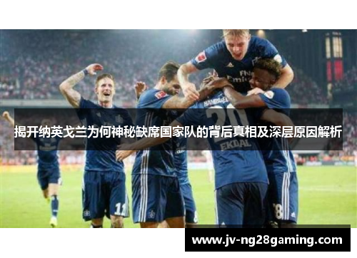 揭开纳英戈兰为何神秘缺席国家队的背后真相及深层原因解析 揭开纳英戈兰为何神秘缺席国家队的背后真相及深层原因解析
