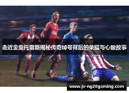 走近金童托雷斯揭秘传奇绰号背后的荣耀与心酸故事 走近金童托雷斯揭秘传奇绰号背后的荣耀与心酸故事