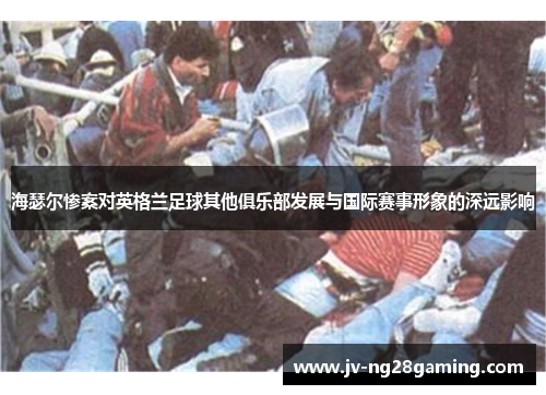 海瑟尔惨案对英格兰足球其他俱乐部发展与国际赛事形象的深远影响 海瑟尔惨案对英格兰足球其他俱乐部发展与国际赛事形象的深远影响