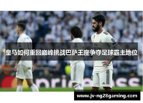 皇马如何重回巅峰挑战巴萨王座争夺足球霸主地位