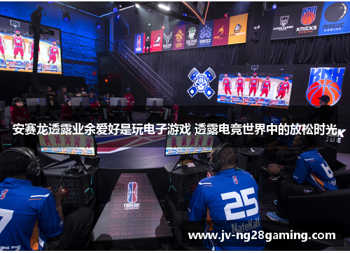 安赛龙透露业余爱好是玩电子游戏 透露电竞世界中的放松时光