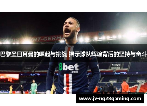 巴黎圣日耳曼的崛起与挑战 揭示球队辉煌背后的坚持与奋斗