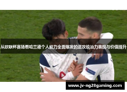 从欧联杯赛场看哈兰德个人能力全面爆发的进攻统治力表现与价值提升