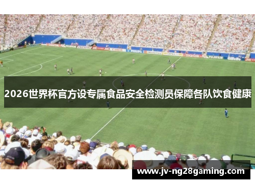 2026世界杯官方设专属食品安全检测员保障各队饮食健康
