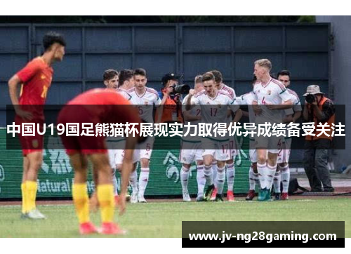 中国U19国足熊猫杯展现实力取得优异成绩备受关注