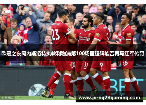 欧冠之夜阿内斯洛特执教利物浦第100场里程碑能否再写红军传奇