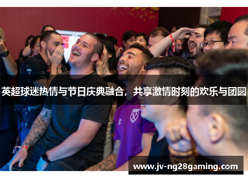 英超球迷热情与节日庆典融合,共享激情时刻的欢乐与团圆 英超球迷热情与节日庆典融合,共享激情时刻的欢乐与团圆